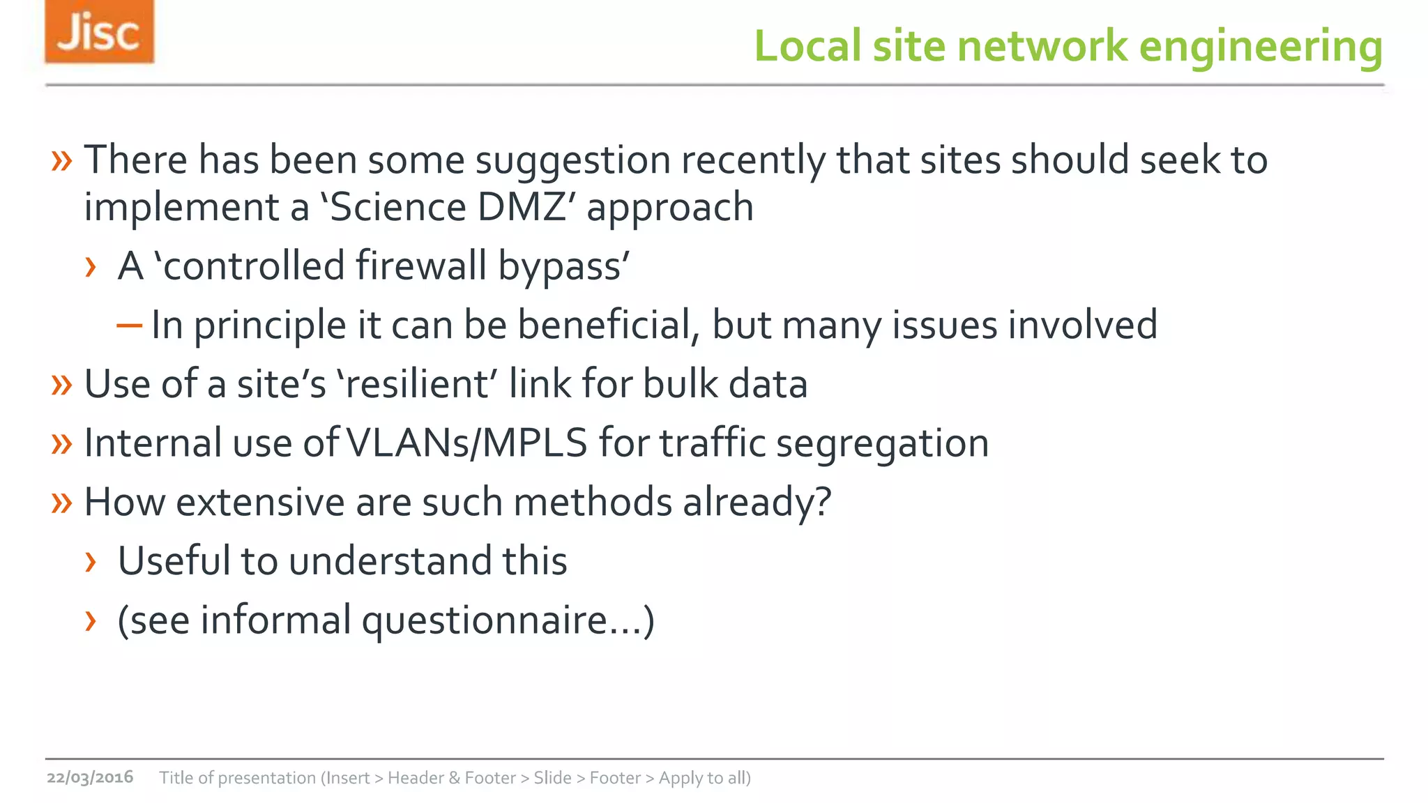 Local site network engineering
» There has been some suggestion recently that sites should seek to
implement a ‘Science DMZ’ approach
› A ‘controlled firewall bypass’
– In principle it can be beneficial, but many issues involved
» Use of a site’s ‘resilient’ link for bulk data
» Internal use ofVLANs/MPLS for traffic segregation
» How extensive are such methods already?
› Useful to understand this
› (see informal questionnaire…)
22/03/2016 Title of presentation (Insert > Header & Footer > Slide > Footer > Apply to all)
 