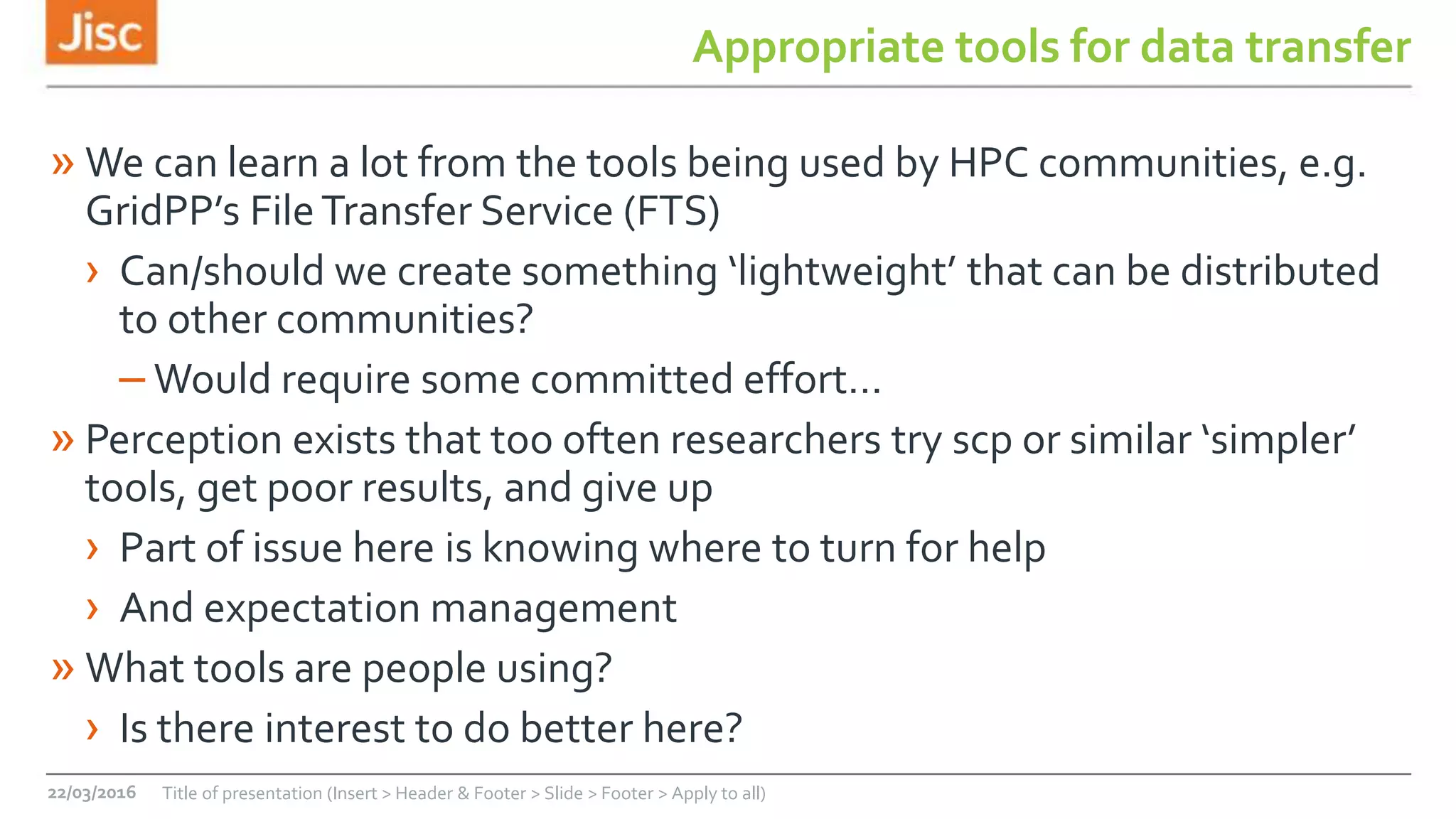 Appropriate tools for data transfer
» We can learn a lot from the tools being used by HPC communities, e.g.
GridPP’s FileTransfer Service (FTS)
› Can/should we create something ‘lightweight’ that can be distributed
to other communities?
– Would require some committed effort…
» Perception exists that too often researchers try scp or similar ‘simpler’
tools, get poor results, and give up
› Part of issue here is knowing where to turn for help
› And expectation management
» What tools are people using?
› Is there interest to do better here?
22/03/2016 Title of presentation (Insert > Header & Footer > Slide > Footer > Apply to all)
 
