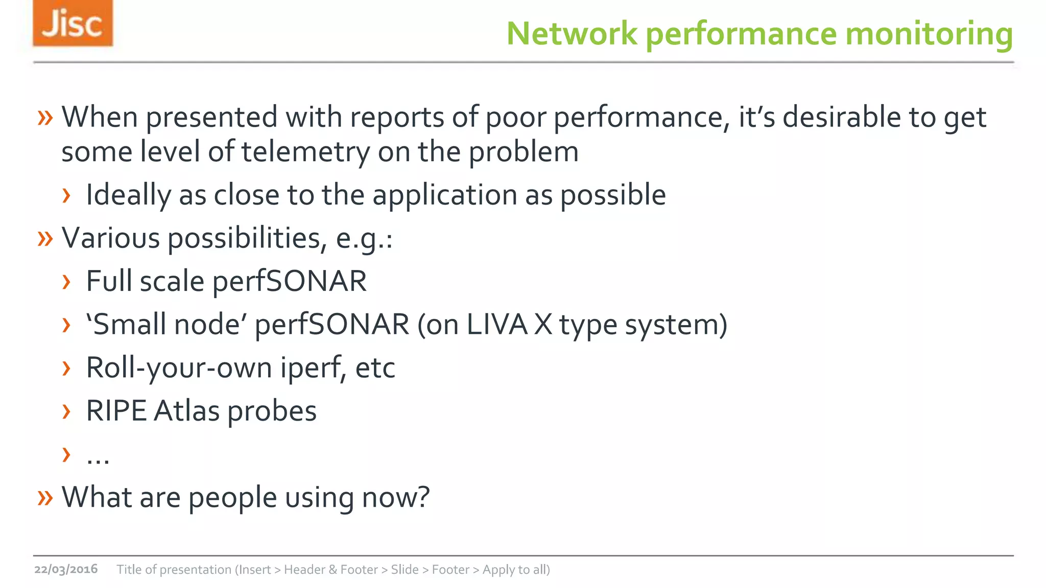 Network performance monitoring
» When presented with reports of poor performance, it’s desirable to get
some level of telemetry on the problem
› Ideally as close to the application as possible
» Various possibilities, e.g.:
› Full scale perfSONAR
› ‘Small node’ perfSONAR (on LIVA X type system)
› Roll-your-own iperf, etc
› RIPE Atlas probes
› …
» What are people using now?
22/03/2016 Title of presentation (Insert > Header & Footer > Slide > Footer > Apply to all)
 