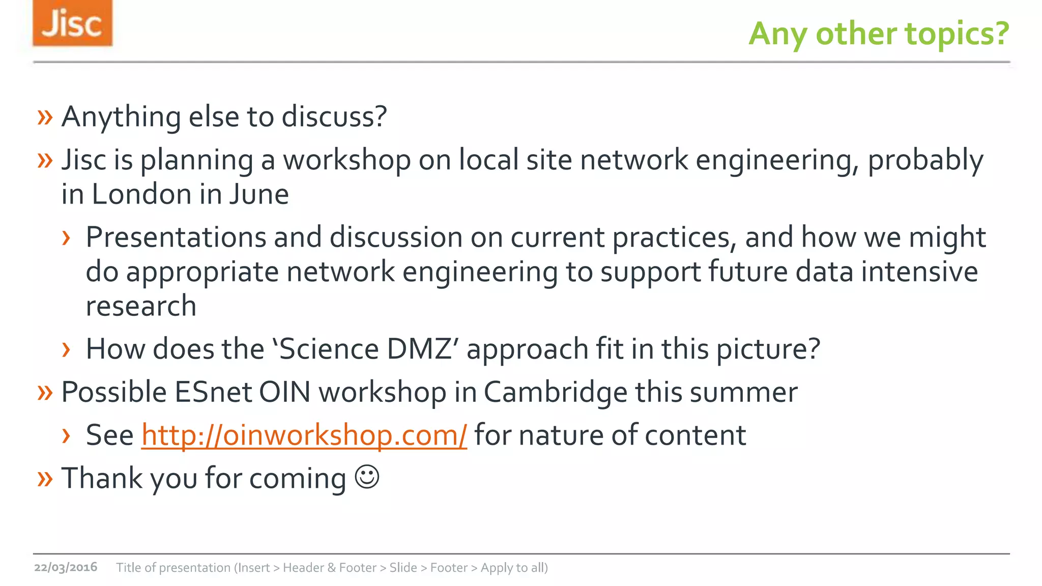 Any other topics?
» Anything else to discuss?
» Jisc is planning a workshop on local site network engineering, probably
in London in June
› Presentations and discussion on current practices, and how we might
do appropriate network engineering to support future data intensive
research
› How does the ‘Science DMZ’ approach fit in this picture?
» Possible ESnet OIN workshop in Cambridge this summer
› See http://oinworkshop.com/ for nature of content
» Thank you for coming 
22/03/2016 Title of presentation (Insert > Header & Footer > Slide > Footer > Apply to all)
 