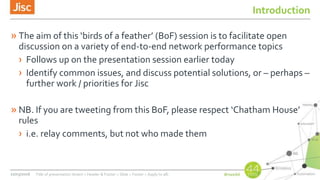 Introduction
» The aim of this ‘birds of a feather’ (BoF) session is to facilitate open
discussion on a variety of end-to-end network performance topics
› Follows up on the presentation session earlier today
› Identify common issues, and discuss potential solutions, or – perhaps –
further work / priorities for Jisc
» NB. If you are tweeting from this BoF, please respect ‘Chatham House’
rules
› i.e. relay comments, but not who made them
22/03/2016 Title of presentation (Insert > Header & Footer > Slide > Footer > Apply to all)
 