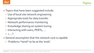 Topics
» Topics that have been suggested include:
› Use of local site network engineering
› Appropriate tools for data transfer
› Network performance monitoring
› Knowledge sharing on system tuning
› Interacting with users, PERTs, …
› +....?
» General assumption that the network core is capable
› Problems *tend* to be at the ‘ends’
22/03/2016 Title of presentation (Insert > Header & Footer > Slide > Footer > Apply to all)
 