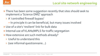 Local site network engineering
» There has been some suggestion recently that sites should seek to
implement a ‘Science DMZ’ approach
› A ‘controlled firewall bypass’
– In principle it can be beneficial, but many issues involved
» Use of a site’s ‘resilient’ link for bulk data
» Internal use ofVLANs/MPLS for traffic segregation
» How extensive are such methods already?
› Useful to understand this
› (see informal questionnaire…)
22/03/2016 Title of presentation (Insert > Header & Footer > Slide > Footer > Apply to all)
 