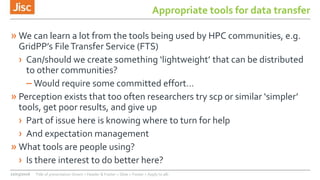 Appropriate tools for data transfer
» We can learn a lot from the tools being used by HPC communities, e.g.
GridPP’s FileTransfer Service (FTS)
› Can/should we create something ‘lightweight’ that can be distributed
to other communities?
– Would require some committed effort…
» Perception exists that too often researchers try scp or similar ‘simpler’
tools, get poor results, and give up
› Part of issue here is knowing where to turn for help
› And expectation management
» What tools are people using?
› Is there interest to do better here?
22/03/2016 Title of presentation (Insert > Header & Footer > Slide > Footer > Apply to all)
 