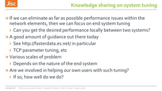 Knowledge sharing on system tuning
» If we can eliminate as far as possible performance issues within the
network elements, then we can focus on end system tuning
› Can you get the desired performance locally between two systems?
» A good amount of guidance out there today
› See http://fasterdata.es.net/ in particular
› TCP parameter tuning, etc
» Various scales of problem
› Depends on the nature of the end system
» Are we involved in helping our own users with such tuning?
› If so, how well do we do?
22/03/2016 Title of presentation (Insert > Header & Footer > Slide > Footer > Apply to all)
 