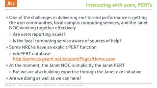 Interacting with users, PERTs
» One of the challenges in delivering end-to-end performance is getting
the user communities, local campus computing services, and the Janet
NOC working together effectively
› Are users reporting issues?
› Is the local computing service aware of sources of help?
» Some NRENs have an explicit PERT function
› eduPERT database:
http://services.geant.net/edupert/Pages/Home.aspx
» At the moment, the Janet NOC is implicitly the Janet PERT
› But we are also building expertise through the Janet e2e initiative
» Are we doing as well as we can here?
22/03/2016 Title of presentation (Insert > Header & Footer > Slide > Footer > Apply to all)
 