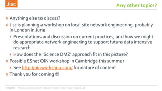 Any other topics?
» Anything else to discuss?
» Jisc is planning a workshop on local site network engineering, probably
in London in June
› Presentations and discussion on current practices, and how we might
do appropriate network engineering to support future data intensive
research
› How does the ‘Science DMZ’ approach fit in this picture?
» Possible ESnet OIN workshop in Cambridge this summer
› See http://oinworkshop.com/ for nature of content
» Thank you for coming 
22/03/2016 Title of presentation (Insert > Header & Footer > Slide > Footer > Apply to all)
 