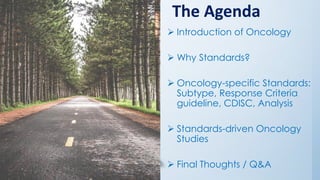 The Agenda
➢ Introduction of Oncology
➢ Why Standards?
➢ Oncology-specific Standards:
Subtype, Response Criteria
guideline, CDISC, Analysis
➢ Standards-driven Oncology
Studies
➢ Final Thoughts / Q&A
 