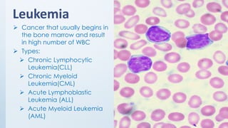 Leukemia
➢ Cancer that usually begins in
the bone marrow and result
in high number of WBC
➢ Types:
➢ Chronic Lymphocytic
Leukemia(CLL)
➢ Chronic Myeloid
Leukemia(CML)
➢ Acute Lymphoblastic
Leukemia (ALL)
➢ Acute Myeloid Leukemia
(AML)
 