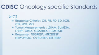 CDISC Oncology specific Standards
➢ CT
➢ Response Criteria : CR, PR, PD, SD, irCR,
irPR, irPD, irSD
➢ Tumor Measurements : LDIAM, SUMDIA,
LPERP, AREA, SUMAREA, TUMSTATE
➢ Response : TRGRESP, NTRGRESP,
NEWLPROG, OVRLRESP, BESTRESP
 