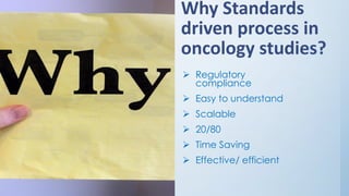 Why Standards
driven process in
oncology studies?
➢ Regulatory
compliance
➢ Easy to understand
➢ Scalable
➢ 20/80
➢ Time Saving
➢ Effective/ efficient
 