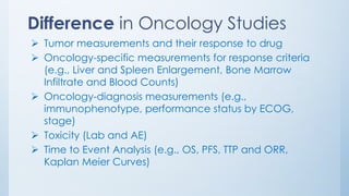 Difference in Oncology Studies
➢ Tumor measurements and their response to drug
➢ Oncology-specific measurements for response criteria
(e.g., Liver and Spleen Enlargement, Bone Marrow
Infiltrate and Blood Counts)
➢ Oncology-diagnosis measurements (e.g.,
immunophenotype, performance status by ECOG,
stage)
➢ Toxicity (Lab and AE)
➢ Time to Event Analysis (e.g., OS, PFS, TTP and ORR,
Kaplan Meier Curves)
 