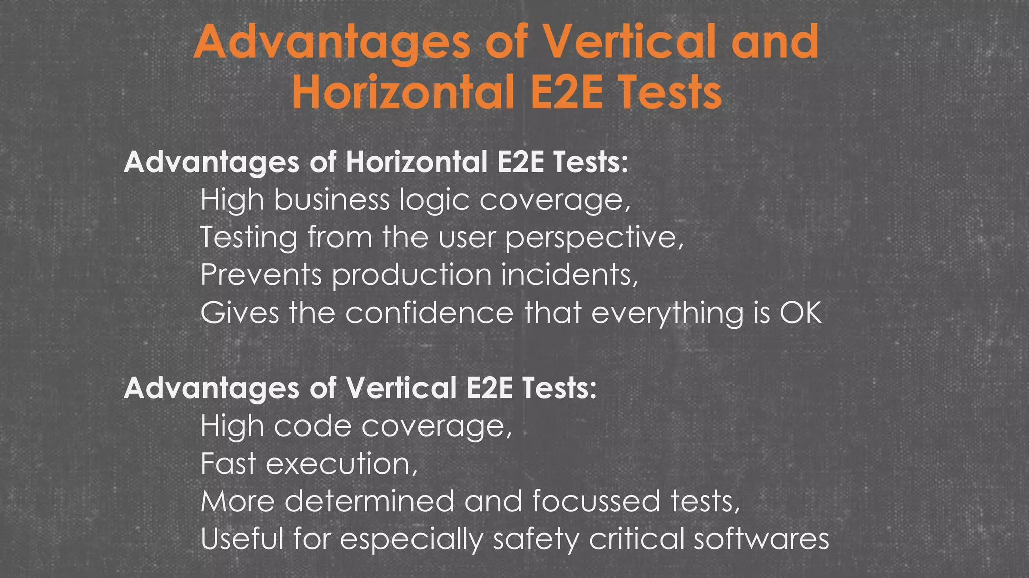 Advantages of Vertical and
Horizontal E2E Tests
Advantages of Horizontal E2E Tests:
High business logic coverage,
Testing from the user perspective,
Prevents production incidents,
Gives the confidence that everything is OK
Advantages of Vertical E2E Tests:
High code coverage,
Fast execution,
More determined and focussed tests,
Useful for especially safety critical softwares
 