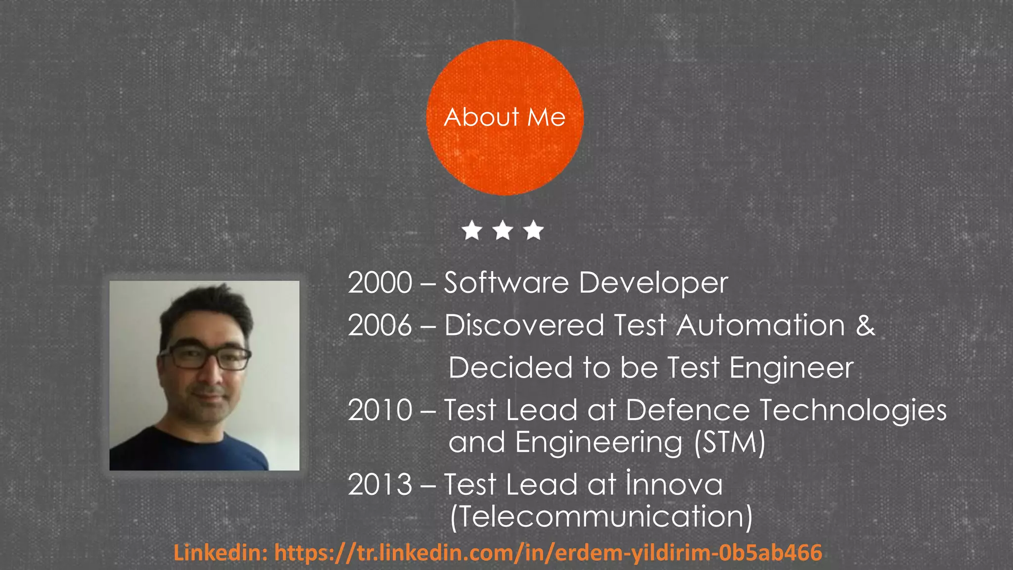 2000 – Software Developer
2006 – Discovered Test Automation &
Decided to be Test Engineer
2010 – Test Lead at Defence Technologies
and Engineering (STM)
2013 – Test Lead at İnnova
(Telecommunication)
About Me
Linkedin: https://tr.linkedin.com/in/erdem-yildirim-0b5ab466
 