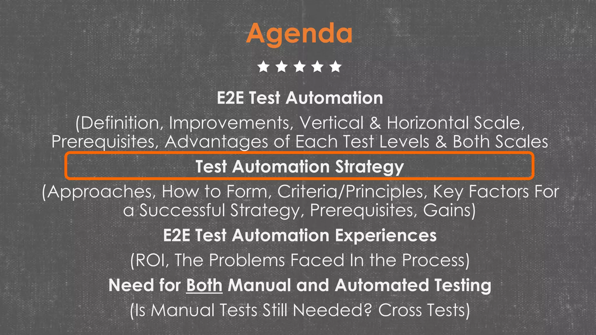E2E Test Automation
(Definition, Improvements, Vertical & Horizontal Scale,
Prerequisites, Advantages of Each Test Levels & Both Scales
Test Automation Strategy
(Approaches, How to Form, Criteria/Principles, Key Factors For
a Successful Strategy, Prerequisites, Gains)
E2E Test Automation Experiences
(ROI, The Problems Faced In the Process)
Need for Both Manual and Automated Testing
(Is Manual Tests Still Needed? Cross Tests)
Agenda
 