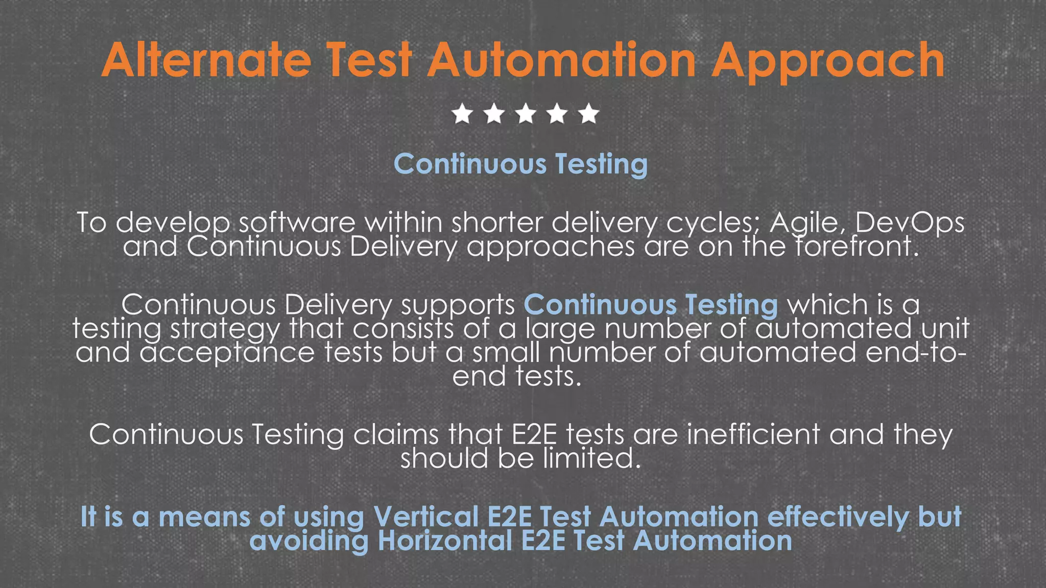 Alternate Test Automation Approach
Continuous Testing
To develop software within shorter delivery cycles; Agile, DevOps
and Continuous Delivery approaches are on the forefront.
Continuous Delivery supports Continuous Testing which is a
testing strategy that consists of a large number of automated unit
and acceptance tests but a small number of automated end-to-
end tests.
Continuous Testing claims that E2E tests are inefficient and they
should be limited.
It is a means of using Vertical E2E Test Automation effectively but
avoiding Horizontal E2E Test Automation
 