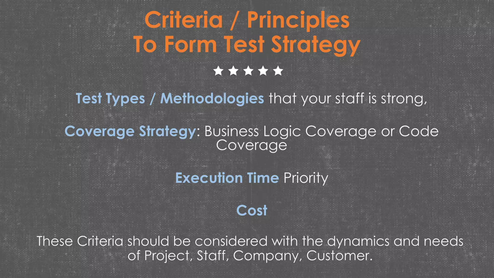 Criteria / Principles
To Form Test Strategy
Test Types / Methodologies that your staff is strong,
Coverage Strategy: Business Logic Coverage or Code
Coverage
Execution Time Priority
Cost
These Criteria should be considered with the dynamics and needs
of Project, Staff, Company, Customer.
 