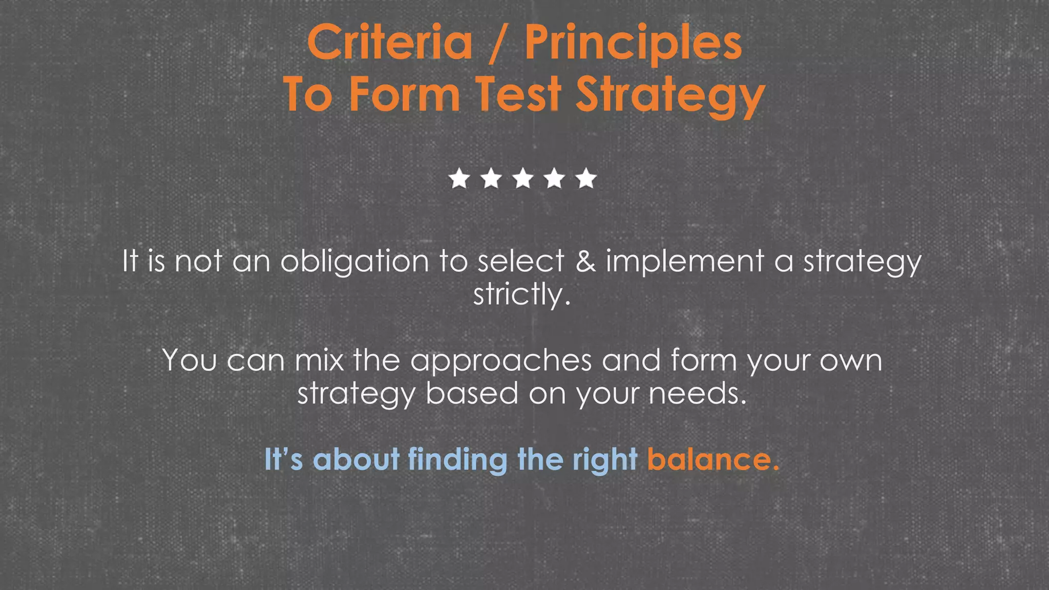 It is not an obligation to select & implement a strategy
strictly.
You can mix the approaches and form your own
strategy based on your needs.
It’s about finding the right balance.
Criteria / Principles
To Form Test Strategy
 