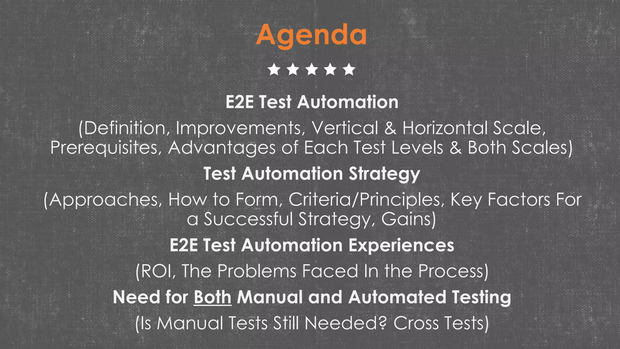 E2E Test Automation
(Definition, Improvements, Vertical & Horizontal Scale,
Prerequisites, Advantages of Each Test Levels & Both Scales)
Test Automation Strategy
(Approaches, How to Form, Criteria/Principles, Key Factors For
a Successful Strategy, Gains)
E2E Test Automation Experiences
(ROI, The Problems Faced In the Process)
Need for Both Manual and Automated Testing
(Is Manual Tests Still Needed? Cross Tests)
Agenda
 