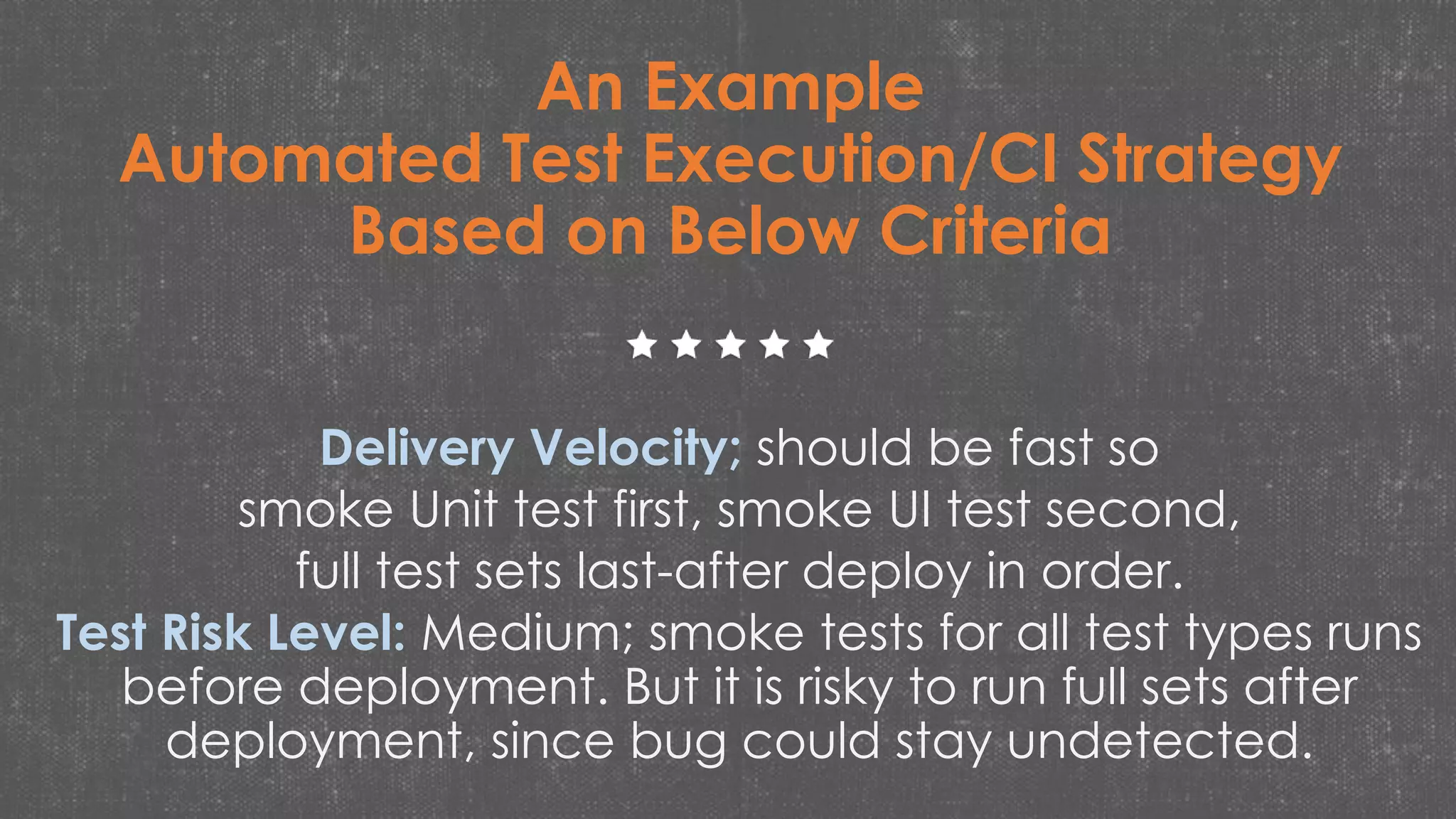 An Example
Automated Test Execution/CI Strategy
Based on Below Criteria
Delivery Velocity; should be fast so
smoke Unit test first, smoke UI test second,
full test sets last-after deploy in order.
Test Risk Level: Medium; smoke tests for all test types runs
before deployment. But it is risky to run full sets after
deployment, since bug could stay undetected.
 