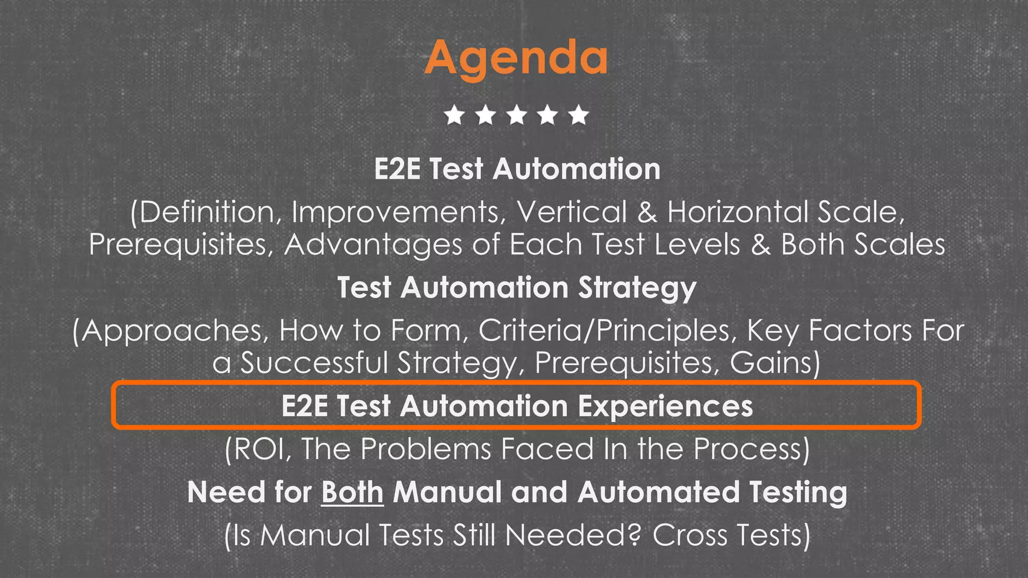 E2E Test Automation
(Definition, Improvements, Vertical & Horizontal Scale,
Prerequisites, Advantages of Each Test Levels & Both Scales
Test Automation Strategy
(Approaches, How to Form, Criteria/Principles, Key Factors For
a Successful Strategy, Prerequisites, Gains)
E2E Test Automation Experiences
(ROI, The Problems Faced In the Process)
Need for Both Manual and Automated Testing
(Is Manual Tests Still Needed? Cross Tests)
Agenda
 