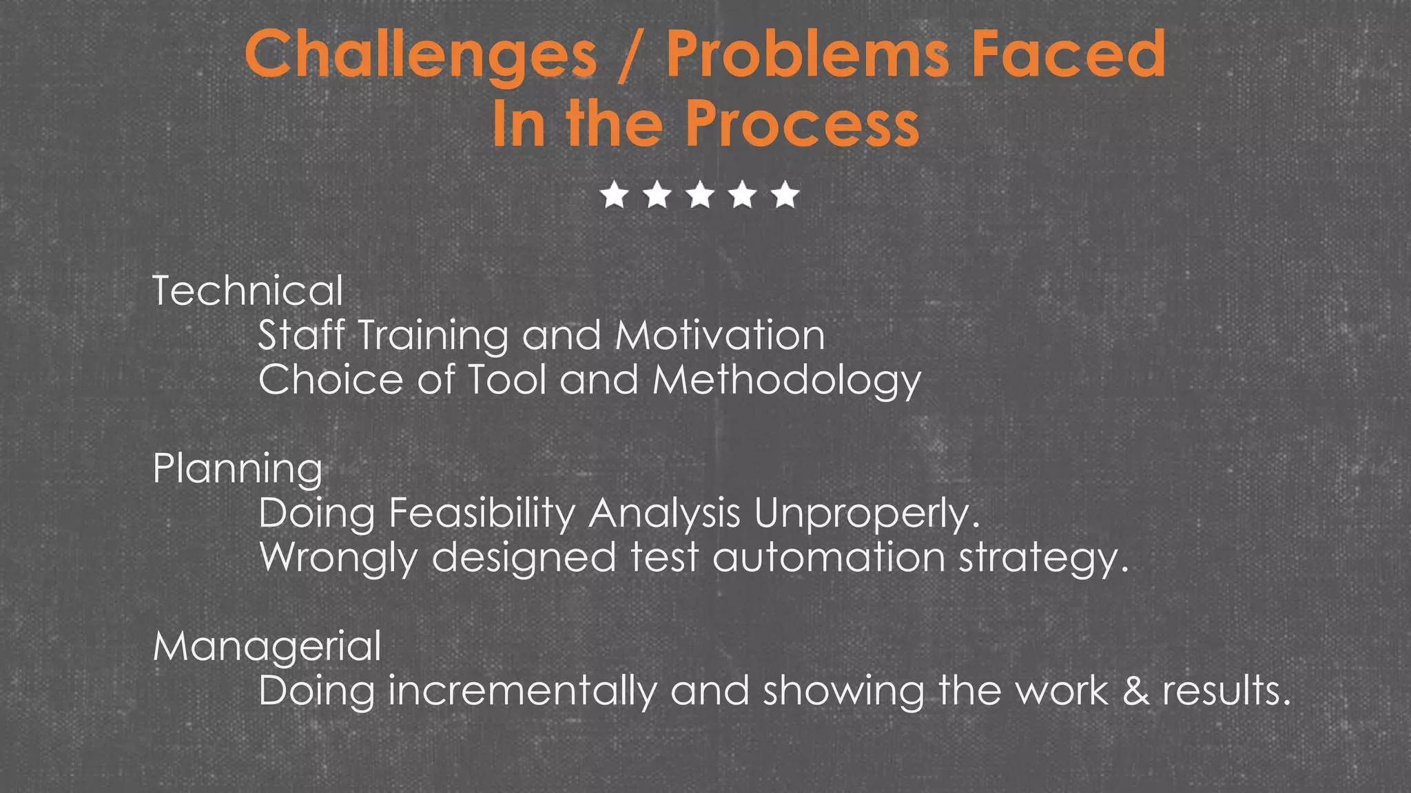 Challenges / Problems Faced
In the Process
Technical
Staff Training and Motivation
Choice of Tool and Methodology
Planning
Doing Feasibility Analysis Unproperly.
Wrongly designed test automation strategy.
Managerial
Doing incrementally and showing the work & results.
 