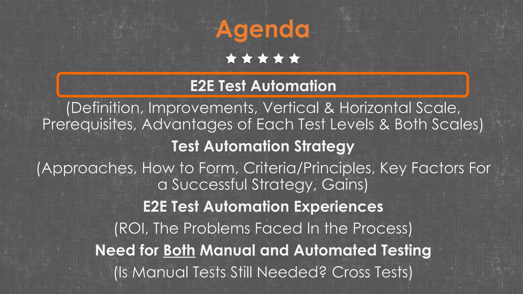 Agenda
E2E Test Automation
(Definition, Improvements, Vertical & Horizontal Scale,
Prerequisites, Advantages of Each Test Levels & Both Scales)
Test Automation Strategy
(Approaches, How to Form, Criteria/Principles, Key Factors For
a Successful Strategy, Gains)
E2E Test Automation Experiences
(ROI, The Problems Faced In the Process)
Need for Both Manual and Automated Testing
(Is Manual Tests Still Needed? Cross Tests)
 