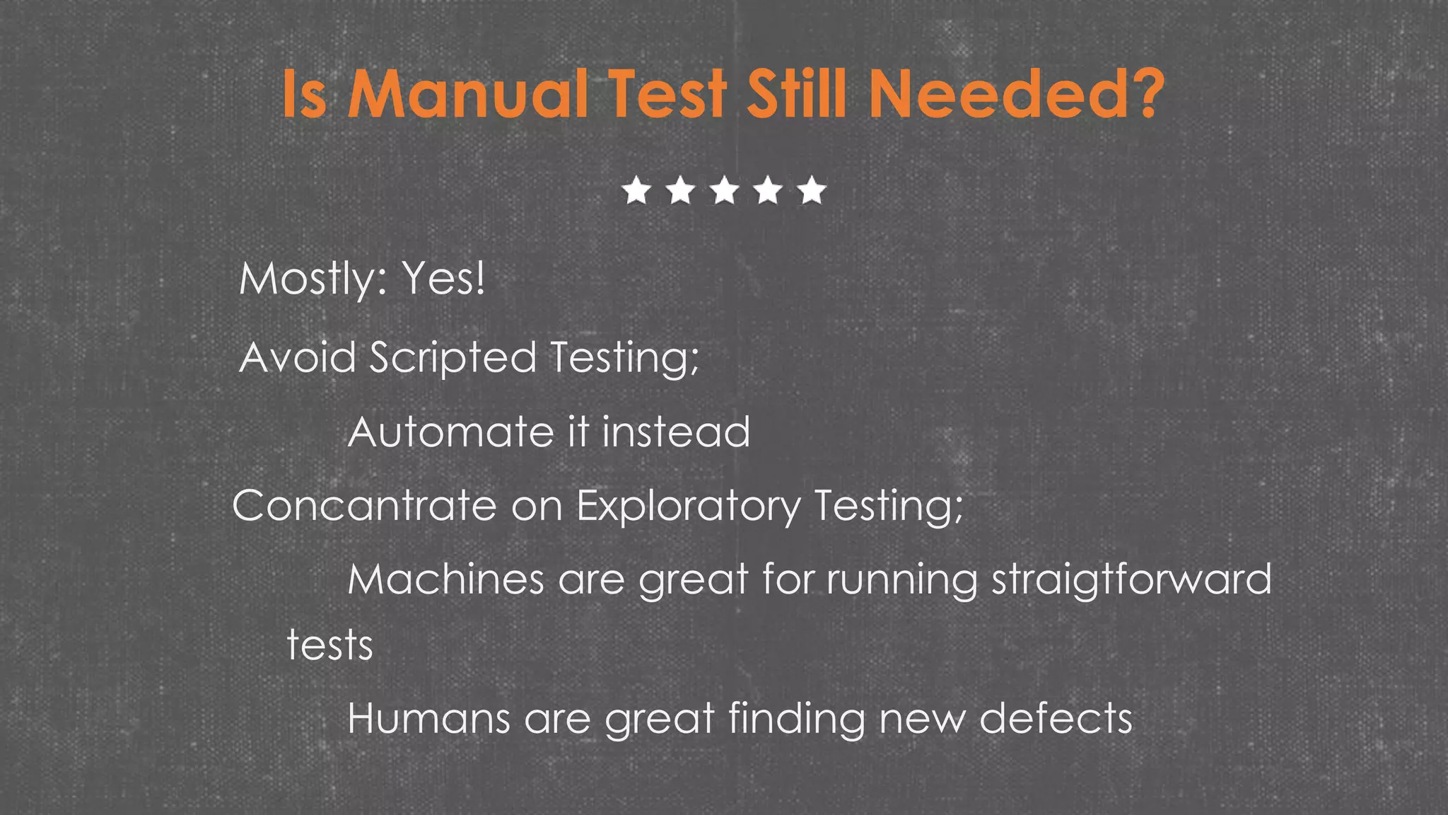 Is Manual Test Still Needed?
Mostly: Yes!
Avoid Scripted Testing;
Automate it instead
Concantrate on Exploratory Testing;
Machines are great for running straigtforward
tests
Humans are great finding new defects
 