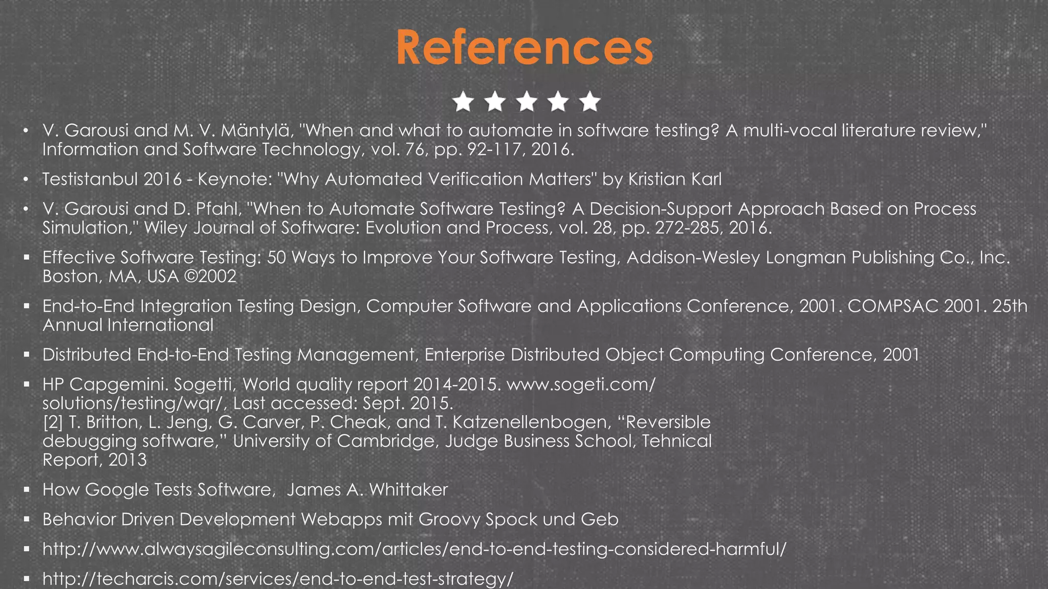 • V. Garousi and M. V. Mäntylä, "When and what to automate in software testing? A multi-vocal literature review,"
Information and Software Technology, vol. 76, pp. 92-117, 2016.
• Testistanbul 2016 - Keynote: "Why Automated Verification Matters" by Kristian Karl
• V. Garousi and D. Pfahl, "When to Automate Software Testing? A Decision-Support Approach Based on Process
Simulation," Wiley Journal of Software: Evolution and Process, vol. 28, pp. 272-285, 2016.
 Effective Software Testing: 50 Ways to Improve Your Software Testing, Addison-Wesley Longman Publishing Co., Inc.
Boston, MA, USA ©2002
 End-to-End Integration Testing Design, Computer Software and Applications Conference, 2001. COMPSAC 2001. 25th
Annual International
 Distributed End-to-End Testing Management, Enterprise Distributed Object Computing Conference, 2001
 HP Capgemini. Sogetti, World quality report 2014-2015. www.sogeti.com/
solutions/testing/wqr/, Last accessed: Sept. 2015.
[2] T. Britton, L. Jeng, G. Carver, P. Cheak, and T. Katzenellenbogen, “Reversible
debugging software,” University of Cambridge, Judge Business School, Tehnical
Report, 2013
 How Google Tests Software, James A. Whittaker
 Behavior Driven Development Webapps mit Groovy Spock und Geb
 http://www.alwaysagileconsulting.com/articles/end-to-end-testing-considered-harmful/
 http://techarcis.com/services/end-to-end-test-strategy/
References
 