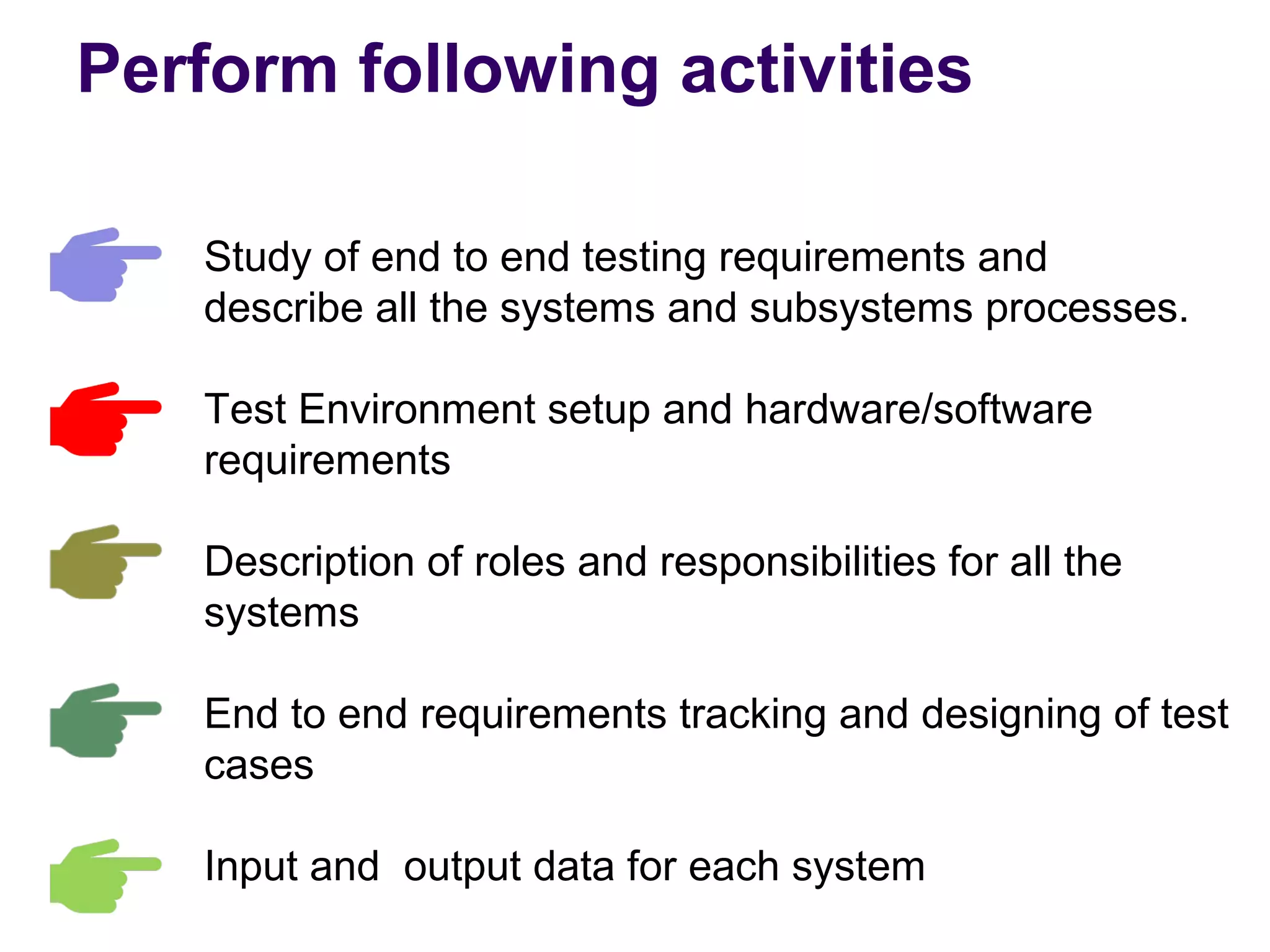 Study of end to end testing requirements and
describe all the systems and subsystems processes.
Test Environment setup and hardware/software
requirements
Description of roles and responsibilities for all the
systems
End to end requirements tracking and designing of test
cases
Input and output data for each system
Perform following activities
 
