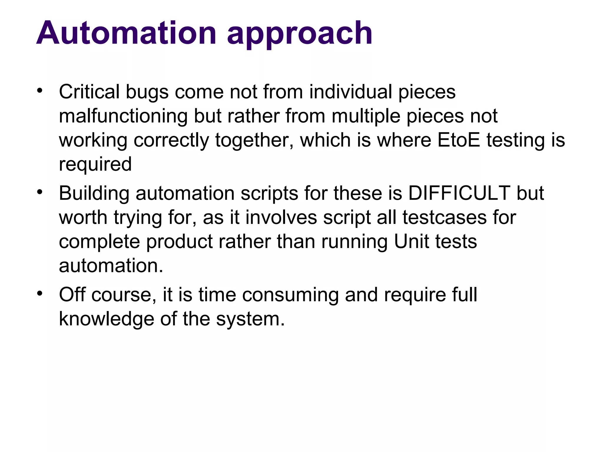 Automation approach
• Critical bugs come not from individual pieces
malfunctioning but rather from multiple pieces not
working correctly together, which is where EtoE testing is
required
• Building automation scripts for these is DIFFICULT but
worth trying for, as it involves script all testcases for
complete product rather than running Unit tests
automation.
• Off course, it is time consuming and require full
knowledge of the system.
 