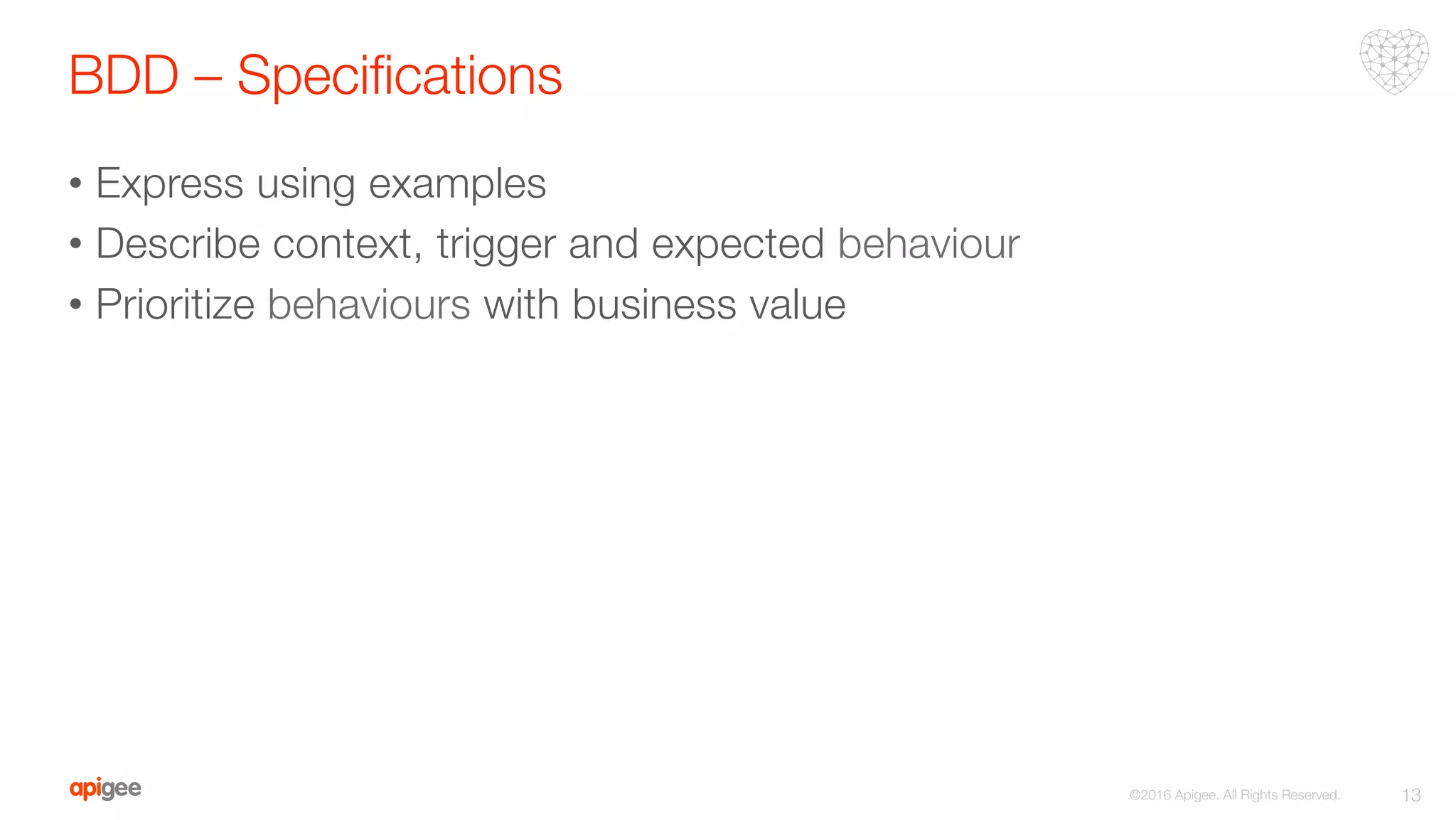 BDD – Speciﬁcations
•  Express using examples 
•  Describe context, trigger and expected behaviour
•  Prioritize behaviours with business value
13
©2016 Apigee. All Rights Reserved. 
 