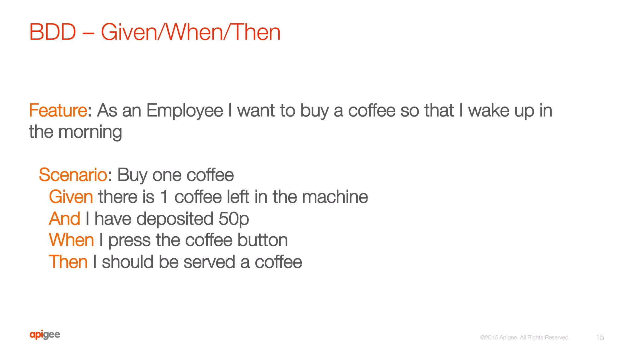 BDD – Given/When/Then
15
©2016 Apigee. All Rights Reserved. 
Feature: As an Employee I want to buy a coffee so that I wake up in
the morning

Scenario: Buy one coffee
Given there is 1 coffee left in the machine
And I have deposited 50p
When I press the coffee button
Then I should be served a coffee
 