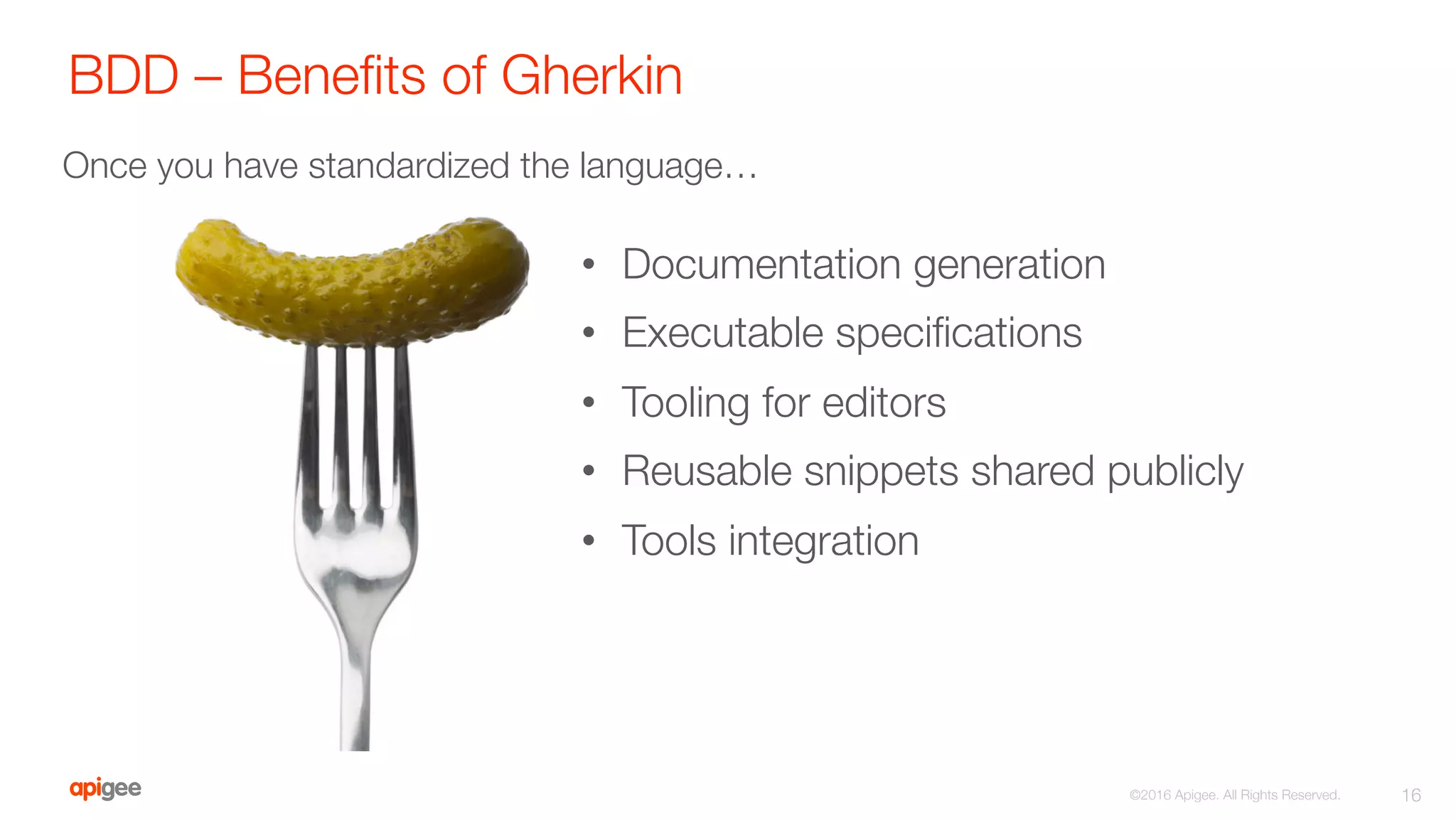 BDD – Beneﬁts of Gherkin
16
©2016 Apigee. All Rights Reserved. 
•  Documentation generation
•  Executable speciﬁcations 
•  Tooling for editors
•  Reusable snippets shared publicly 
•  Tools integration
Once you have standardized the language…
 