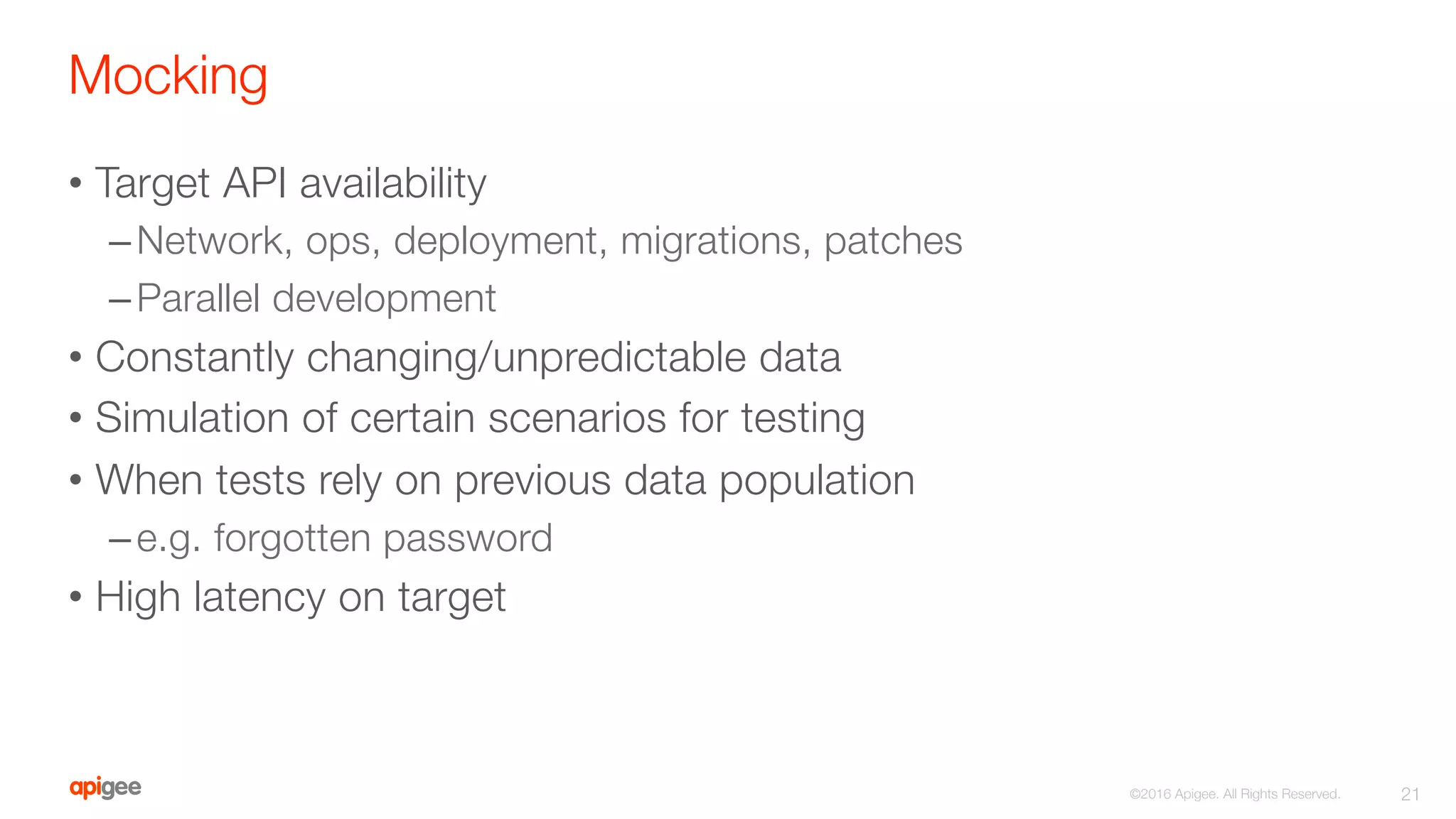 Mocking
•  Target API availability
– Network, ops, deployment, migrations, patches
– Parallel development
•  Constantly changing/unpredictable data
•  Simulation of certain scenarios for testing
•  When tests rely on previous data population
– e.g. forgotten password
•  High latency on target
21
©2016 Apigee. All Rights Reserved. 
 