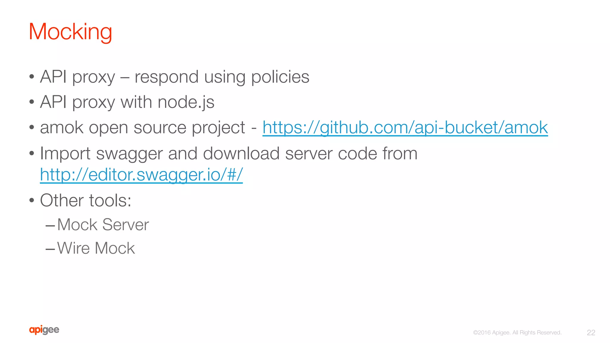 Mocking
•  API proxy – respond using policies
•  API proxy with node.js
•  amok open source project - https://github.com/api-bucket/amok
•  Import swagger and download server code from
http://editor.swagger.io/#/
•  Other tools:
– Mock Server
– Wire Mock
22
©2016 Apigee. All Rights Reserved. 
 