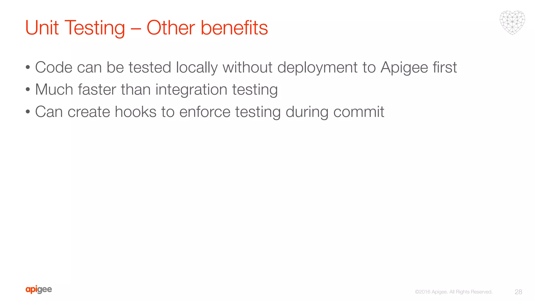 Unit Testing – Other beneﬁts 
•  Code can be tested locally without deployment to Apigee ﬁrst
•  Much faster than integration testing
•  Can create hooks to enforce testing during commit
28
©2016 Apigee. All Rights Reserved. 
 