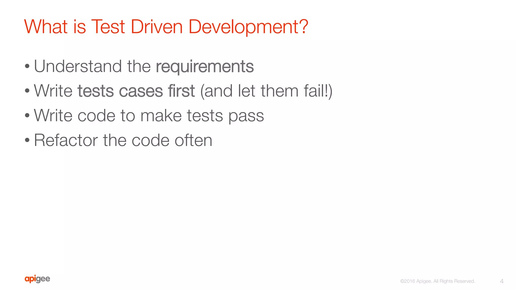 What is Test Driven Development?
• Understand the requirements
• Write tests cases ﬁrst (and let them fail!)
• Write code to make tests pass
• Refactor the code often
4
©2016 Apigee. All Rights Reserved. 
 