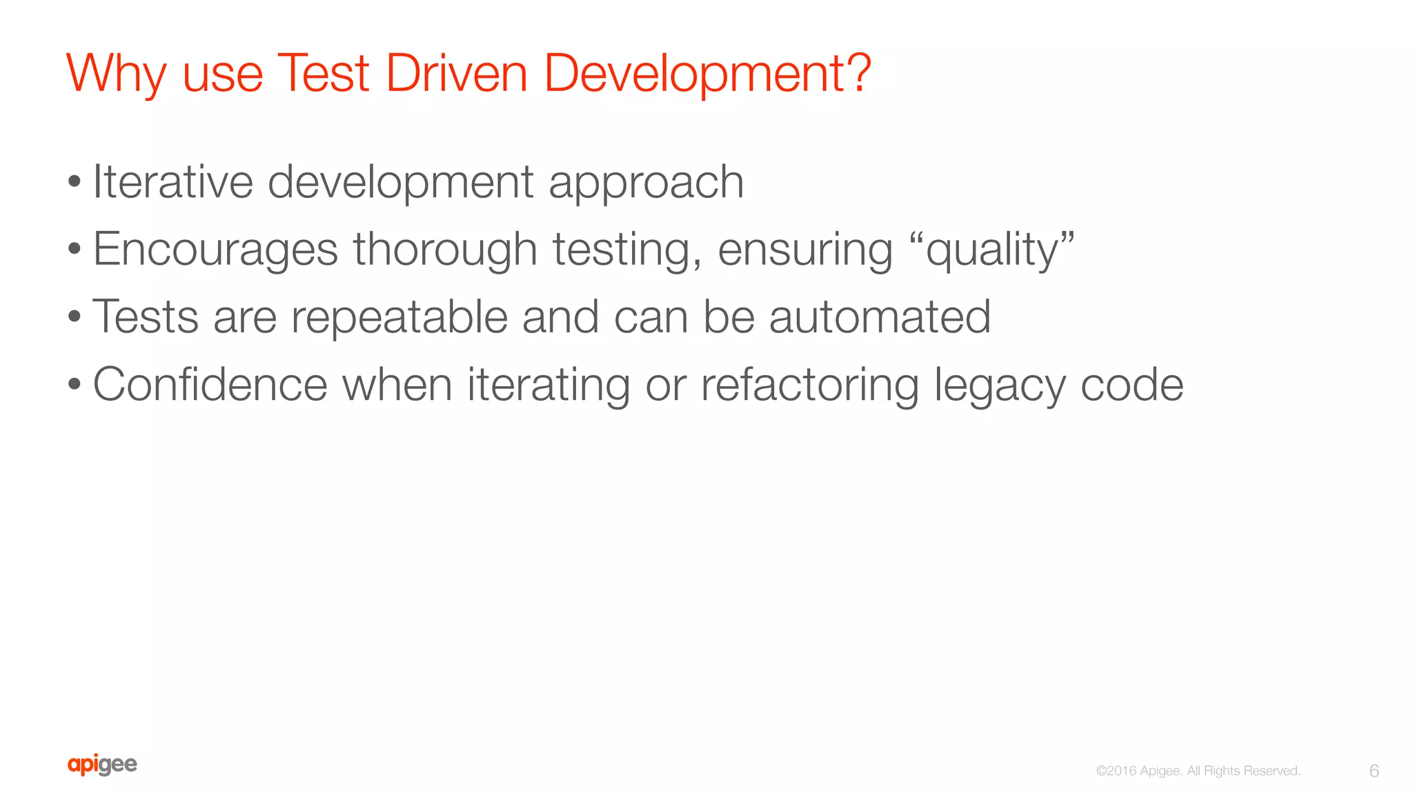 Why use Test Driven Development?
• Iterative development approach
• Encourages thorough testing, ensuring “quality”
• Tests are repeatable and can be automated
• Conﬁdence when iterating or refactoring legacy code

6
©2016 Apigee. All Rights Reserved. 
 