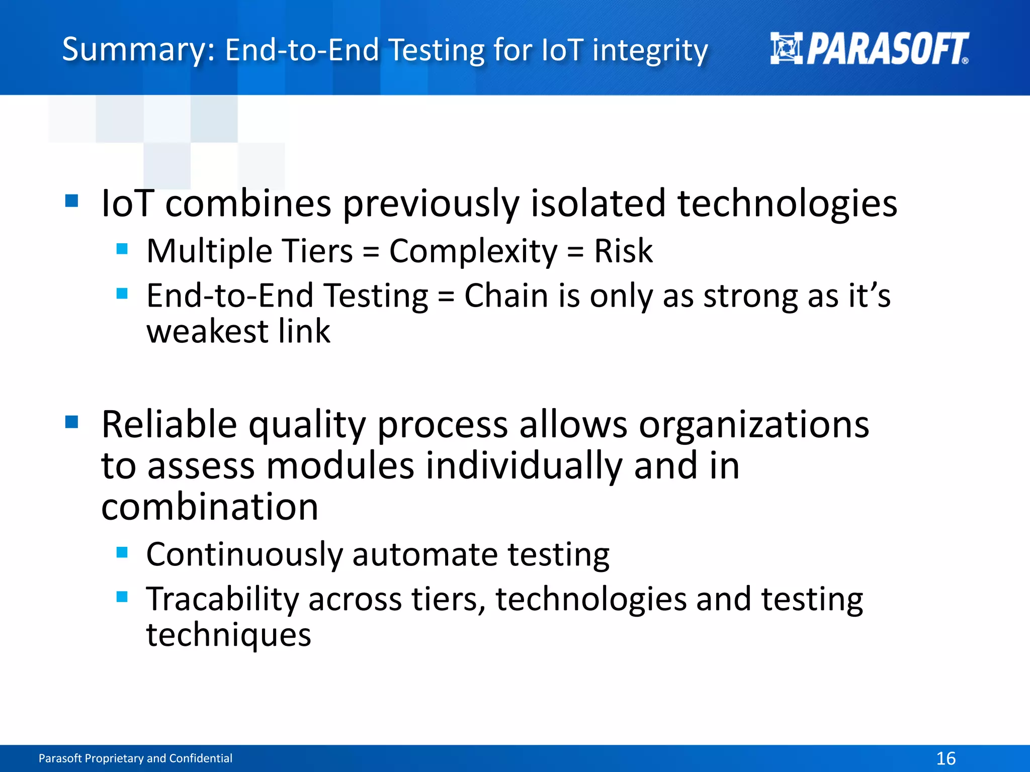 Parasoft Proprietary and Confidential 16Parasoft Proprietary and Confidential 16
Summary: End-to-End Testing for IoT integrity
 IoT combines previously isolated technologies
 Multiple Tiers = Complexity = Risk
 End-to-End Testing = Chain is only as strong as it’s
weakest link
 Reliable quality process allows organizations
to assess modules individually and in
combination
 Continuously automate testing
 Tracability across tiers, technologies and testing
techniques
 
