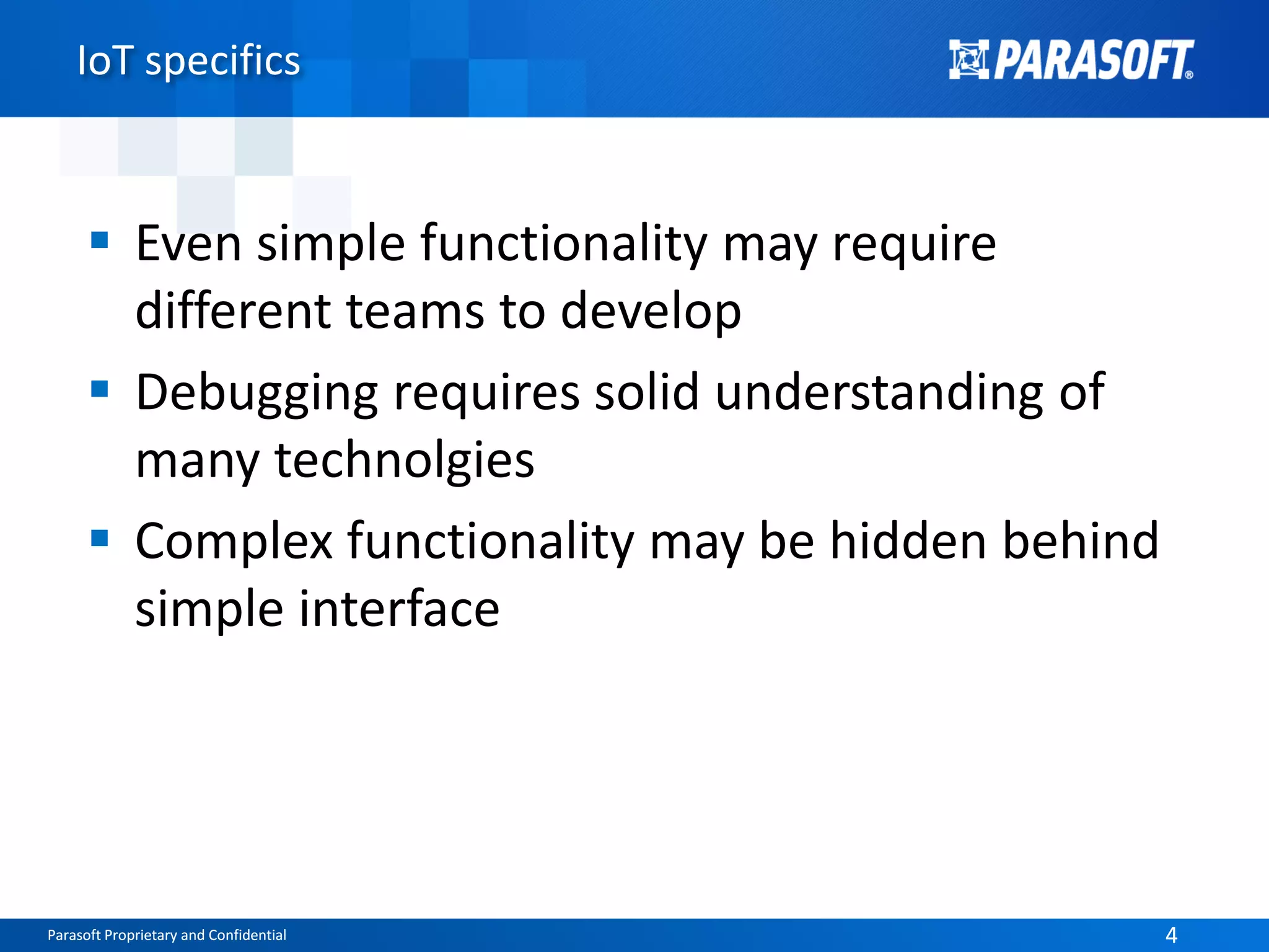 Parasoft Proprietary and Confidential 4Parasoft Proprietary and Confidential 4
IoT specifics
 Even simple functionality may require
different teams to develop
 Debugging requires solid understanding of
many technolgies
 Complex functionality may be hidden behind
simple interface
 