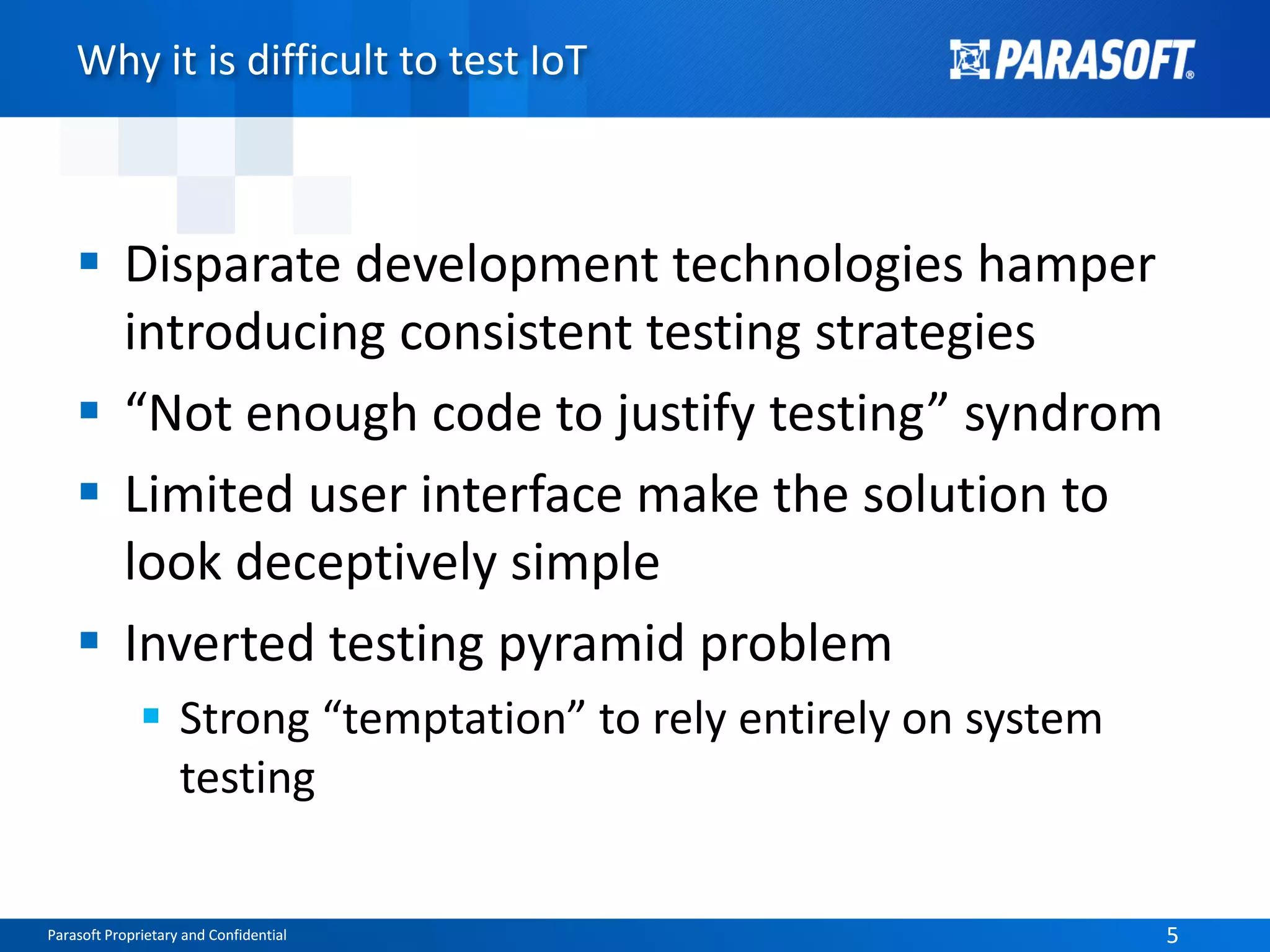 Parasoft Proprietary and Confidential 5Parasoft Proprietary and Confidential 5
Why it is difficult to test IoT
 Disparate development technologies hamper
introducing consistent testing strategies
 “Not enough code to justify testing” syndrom
 Limited user interface make the solution to
look deceptively simple
 Inverted testing pyramid problem
 Strong “temptation” to rely entirely on system
testing
 