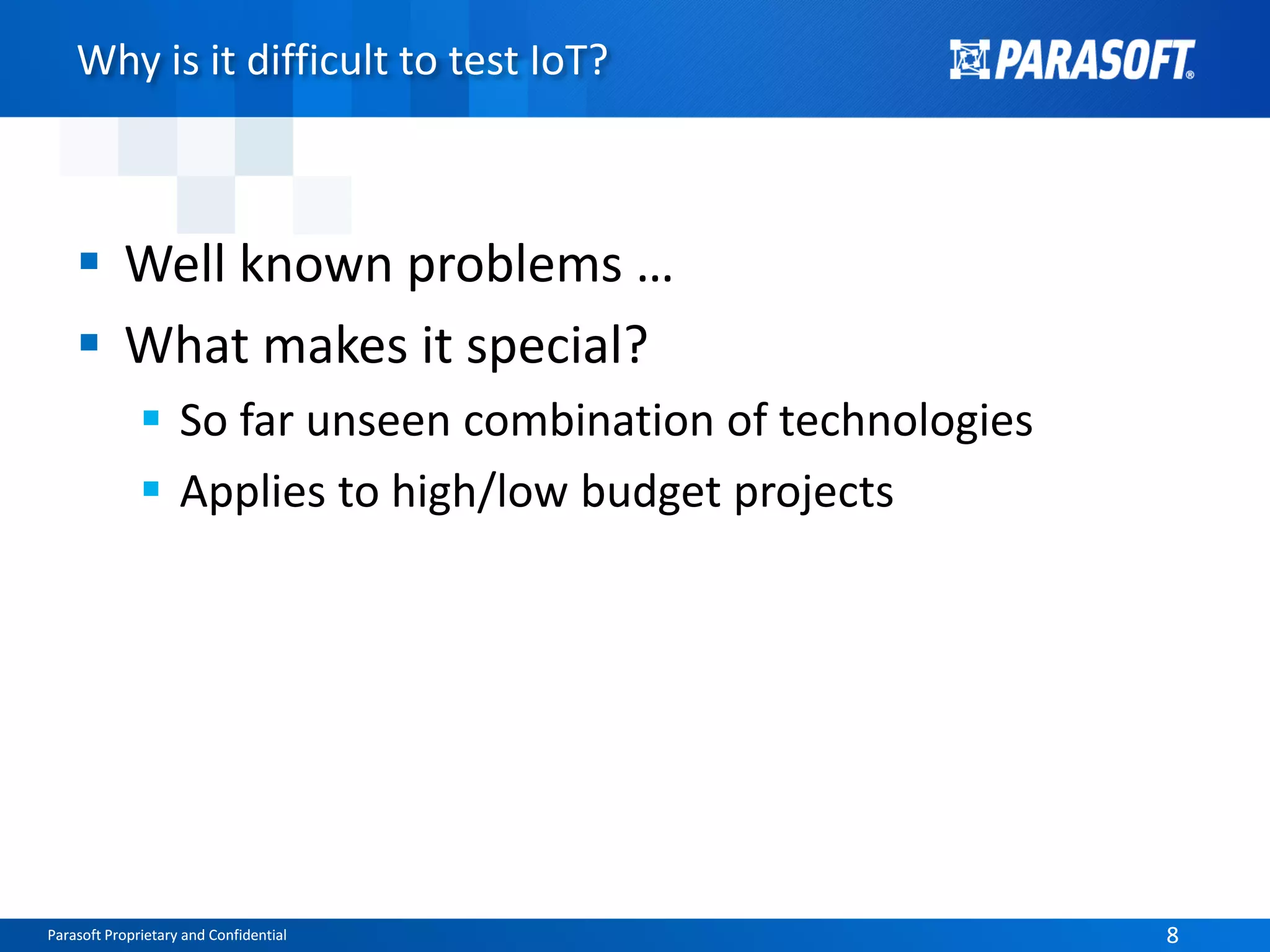 Parasoft Proprietary and Confidential 8Parasoft Proprietary and Confidential 8
Why is it difficult to test IoT?
 Well known problems …
 What makes it special?
 So far unseen combination of technologies
 Applies to high/low budget projects
 