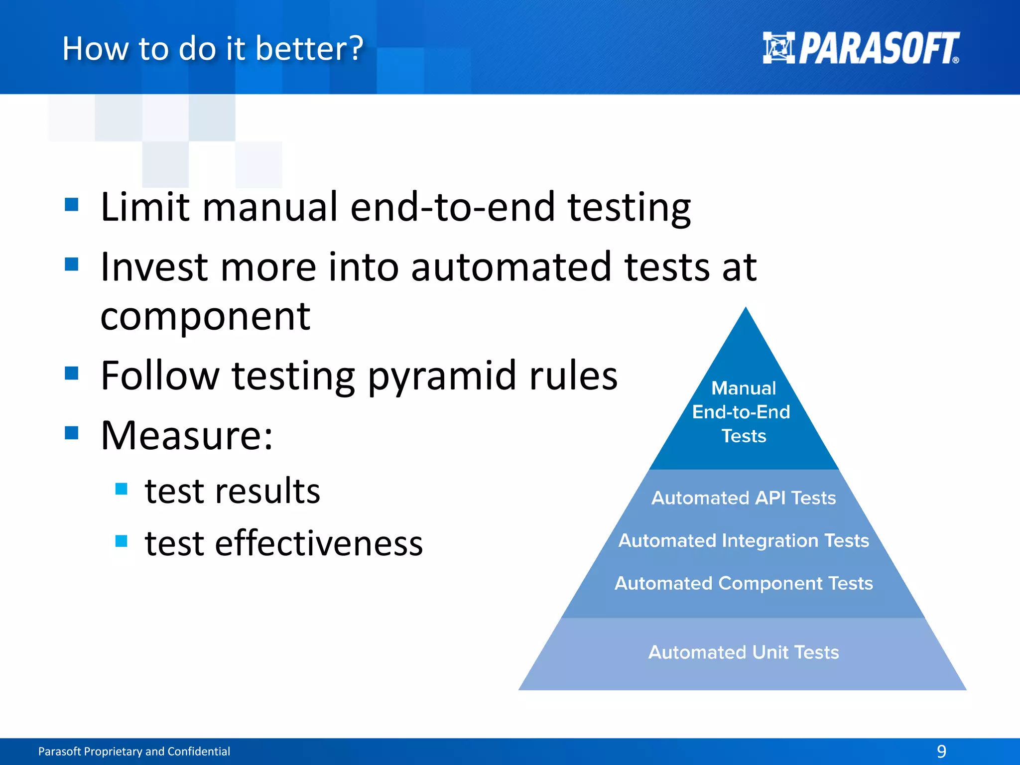 Parasoft Proprietary and Confidential 9Parasoft Proprietary and Confidential 9
How to do it better?
 Limit manual end-to-end testing
 Invest more into automated tests at
component
 Follow testing pyramid rules
 Measure:
 test results
 test effectiveness
 