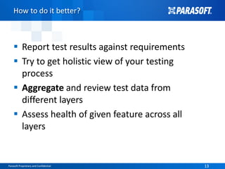 Parasoft Proprietary and Confidential 13Parasoft Proprietary and Confidential 13
How to do it better?
 Report test results against requirements
 Try to get holistic view of your testing
process
 Aggregate and review test data from
different layers
 Assess health of given feature across all
layers
 