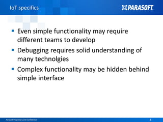 Parasoft Proprietary and Confidential 4Parasoft Proprietary and Confidential 4
IoT specifics
 Even simple functionality may require
different teams to develop
 Debugging requires solid understanding of
many technolgies
 Complex functionality may be hidden behind
simple interface
 