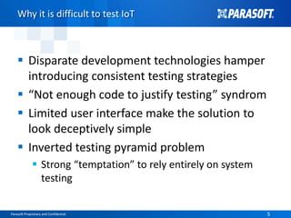 Parasoft Proprietary and Confidential 5Parasoft Proprietary and Confidential 5
Why it is difficult to test IoT
 Disparate development technologies hamper
introducing consistent testing strategies
 “Not enough code to justify testing” syndrom
 Limited user interface make the solution to
look deceptively simple
 Inverted testing pyramid problem
 Strong “temptation” to rely entirely on system
testing
 
