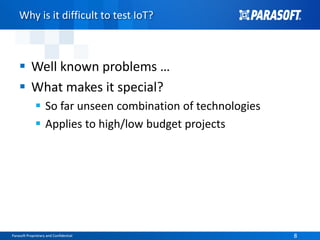 Parasoft Proprietary and Confidential 8Parasoft Proprietary and Confidential 8
Why is it difficult to test IoT?
 Well known problems …
 What makes it special?
 So far unseen combination of technologies
 Applies to high/low budget projects
 
