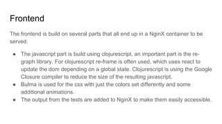 Frontend
The frontend is build on several parts that all end up in a NginX container to be
served.
● The javascript part is build using clojurescript, an important part is the re-
graph library. For clojurescript re-frame is often used, which uses react to
update the dom depending on a global state. Clojurescript is using the Google
Closure compiler to reduce the size of the resulting javascript.
● Bulma is used for the css with just the colors set differently and some
additional animations.
● The output from the tests are added to NginX to make them easily accessible.
 