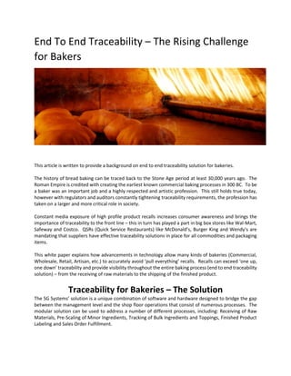 End To End Traceability – The Rising Challenge
for Bakers
This article is written to provide a background on end to end traceability solution for bakeries.
The history of bread baking can be traced back to the Stone Age period at least 30,000 years ago. The
Roman Empire is credited with creating the earliest known commercial baking processes in 300 BC. To be
a baker was an important job and a highly respected and artistic profession. This still holds true today,
however with regulators and auditors constantly tightening traceability requirements, the profession has
taken on a larger and more critical role in society.
Constant media exposure of high profile product recalls increases consumer awareness and brings the
importance of traceability to the front line – this in turn has played a part in big box stores like Wal-Mart,
Safeway and Costco. QSRs (Quick Service Restaurants) like McDonald’s, Burger King and Wendy’s are
mandating that suppliers have effective traceability solutions in place for all commodities and packaging
items.
This white paper explains how advancements in technology allow many kinds of bakeries (Commercial,
Wholesale, Retail, Artisan, etc.) to accurately avoid ‘pull everything’ recalls. Recalls can exceed ‘one up,
one down’ traceability and provide visibility throughout the entire baking process (end to end traceability
solution) – from the receiving of raw materials to the shipping of the finished product.
Traceability for Bakeries – The Solution
The SG Systems’ solution is a unique combination of software and hardware designed to bridge the gap
between the management level and the shop floor operations that consist of numerous processes. The
modular solution can be used to address a number of different processes, including: Receiving of Raw
Materials, Pre-Scaling of Minor Ingredients, Tracking of Bulk Ingredients and Toppings, Finished Product
Labeling and Sales Order Fulfillment.
 